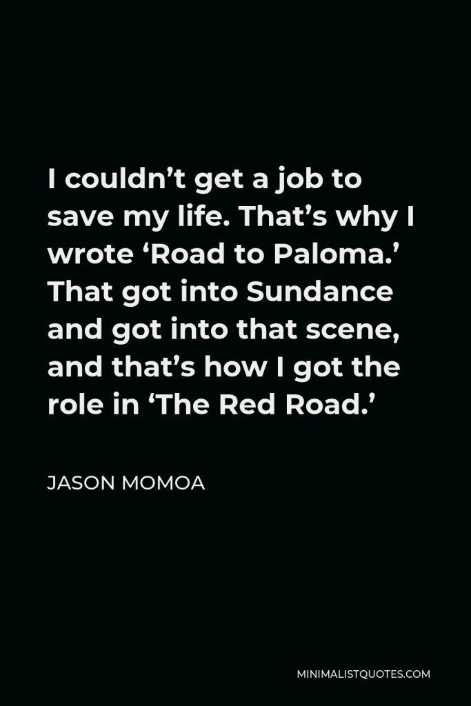 Jason Momoa Quote - I couldn’t get a job to save my life. That’s why I wrote ‘Road to Paloma.’ That got into Sundance and got into that scene, and that’s how I got the role in ‘The Red Road.’