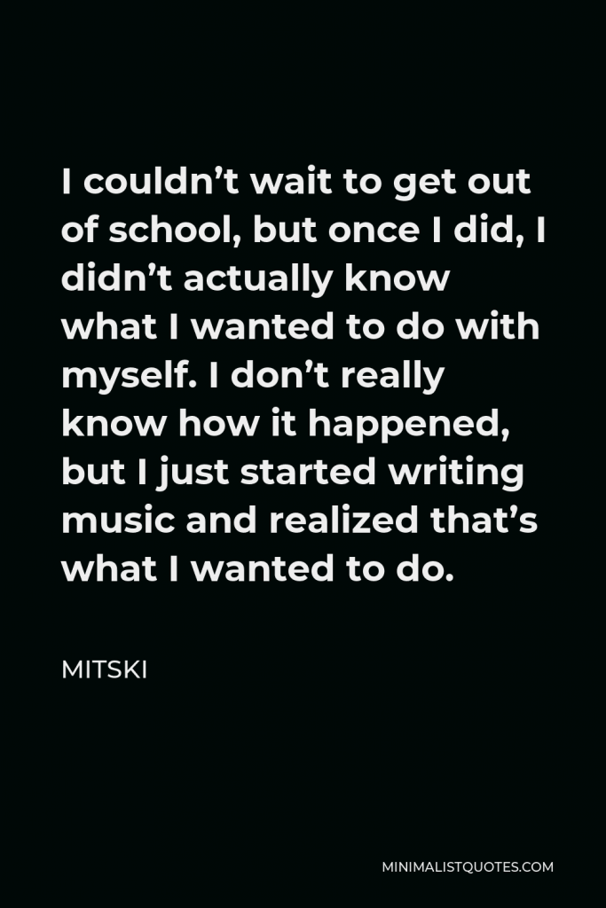Mitski Quote - I couldn’t wait to get out of school, but once I did, I didn’t actually know what I wanted to do with myself. I don’t really know how it happened, but I just started writing music and realized that’s what I wanted to do.