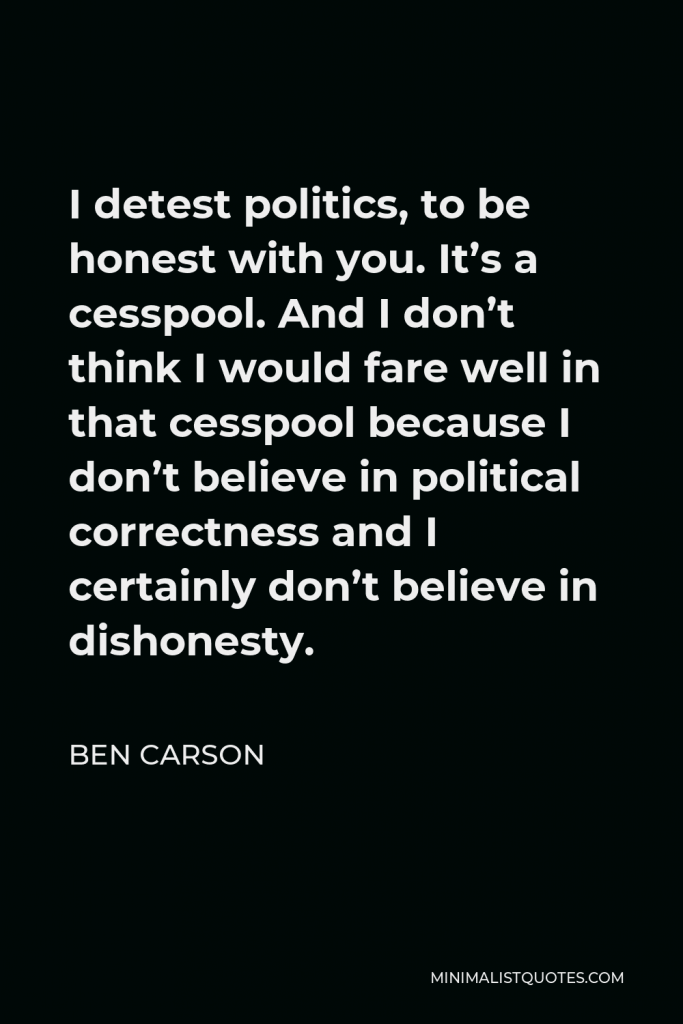 Ben Carson Quote - I detest politics, to be honest with you. It’s a cesspool. And I don’t think I would fare well in that cesspool because I don’t believe in political correctness and I certainly don’t believe in dishonesty.