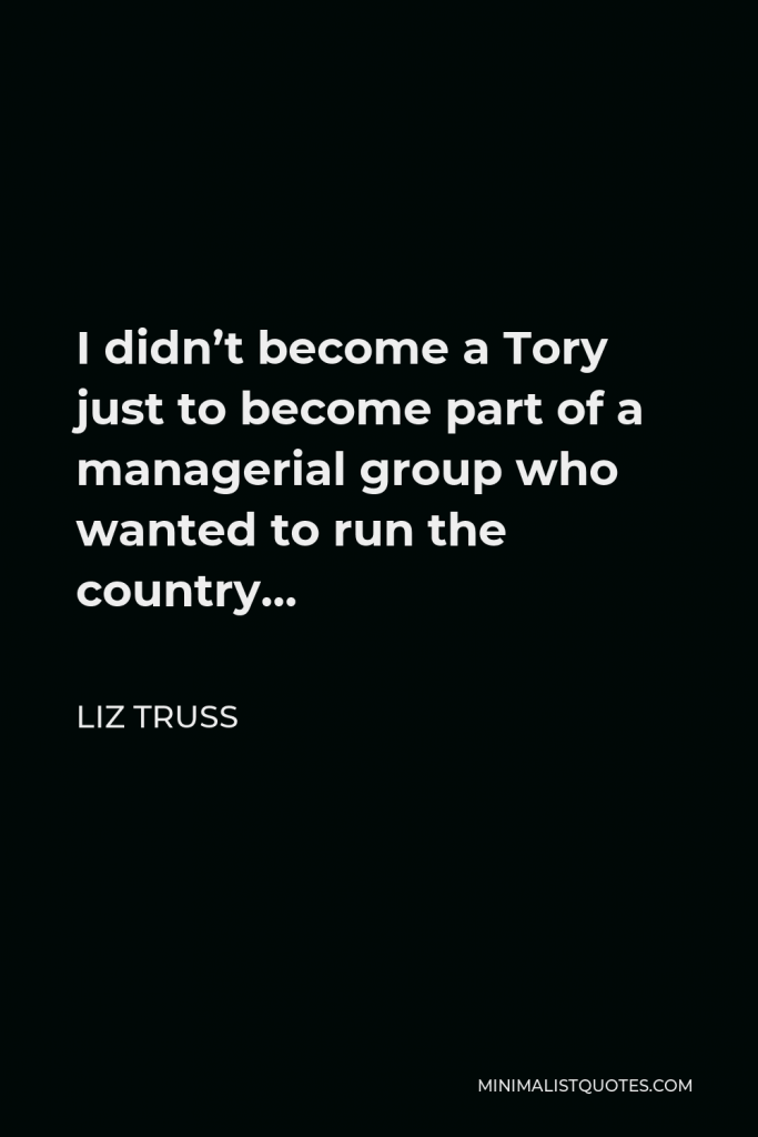 Liz Truss Quote - I didn’t become a Tory just to become part of a managerial group who wanted to run the country…