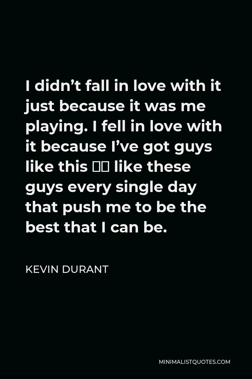 Kevin Durant Quote - I didn’t fall in love with it just because it was me playing. I fell in love with it because I’ve got guys like this – like these guys every single day that push me to be the best that I can be.