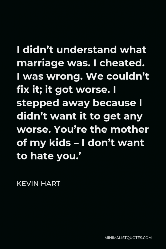 Kevin Hart Quote - I didn’t understand what marriage was. I cheated. I was wrong. We couldn’t fix it; it got worse. I stepped away because I didn’t want it to get any worse. You’re the mother of my kids – I don’t want to hate you.’