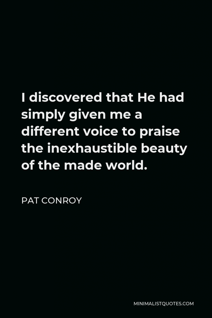 Pat Conroy Quote - I discovered that He had simply given me a different voice to praise the inexhaustible beauty of the made world.