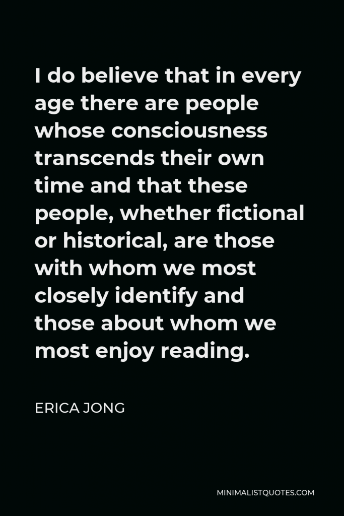 Erica Jong Quote - I do believe that in every age there are people whose consciousness transcends their own time and that these people, whether fictional or historical, are those with whom we most closely identify and those about whom we most enjoy reading.