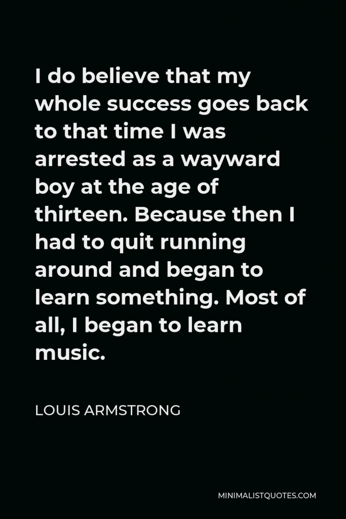 Louis Armstrong Quote - I do believe that my whole success goes back to that time I was arrested as a wayward boy at the age of thirteen. Because then I had to quit running around and began to learn something. Most of all, I began to learn music.