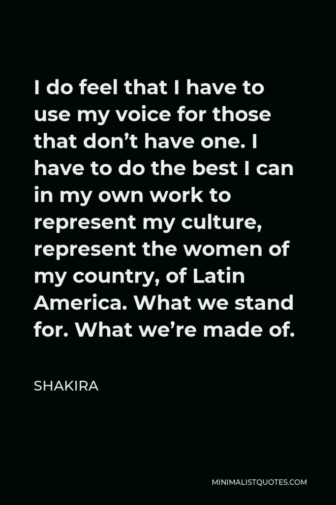 Shakira Quote - I do feel that I have to use my voice for those that don’t have one. I have to do the best I can in my own work to represent my culture, represent the women of my country, of Latin America. What we stand for. What we’re made of.