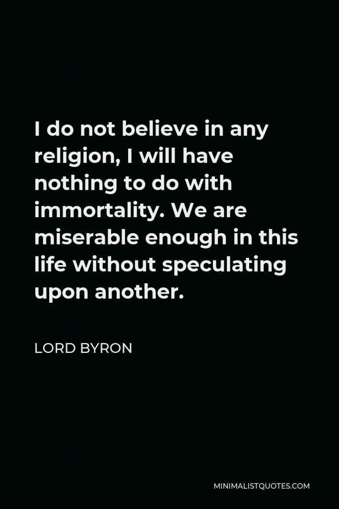 Lord Byron Quote - I do not believe in any religion, I will have nothing to do with immortality. We are miserable enough in this life without speculating upon another.