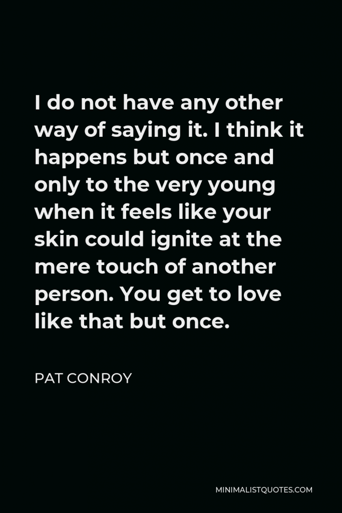 Pat Conroy Quote - I do not have any other way of saying it. I think it happens but once and only to the very young when it feels like your skin could ignite at the mere touch of another person. You get to love like that but once.
