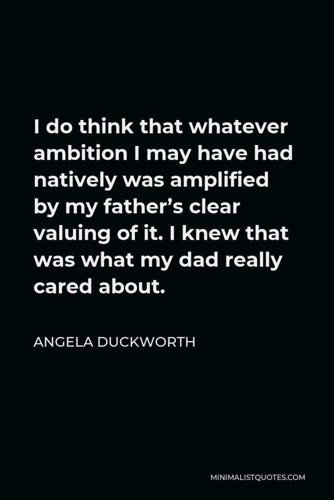 Angela Duckworth Quote - I do think that whatever ambition I may have had natively was amplified by my father’s clear valuing of it. I knew that was what my dad really cared about.