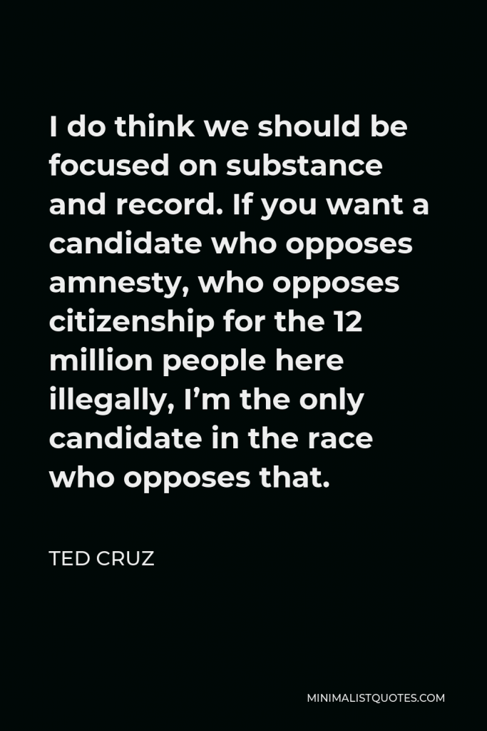 Ted Cruz Quote - I do think we should be focused on substance and record. If you want a candidate who opposes amnesty, who opposes citizenship for the 12 million people here illegally, I’m the only candidate in the race who opposes that.