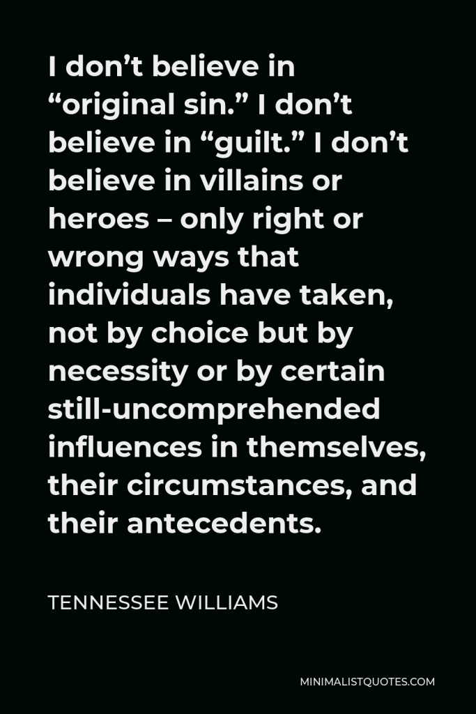 Tennessee Williams Quote - I don’t believe in “original sin.” I don’t believe in “guilt.” I don’t believe in villains or heroes – only right or wrong ways that individuals have taken, not by choice but by necessity or by certain still-uncomprehended influences in themselves, their circumstances, and their antecedents.
