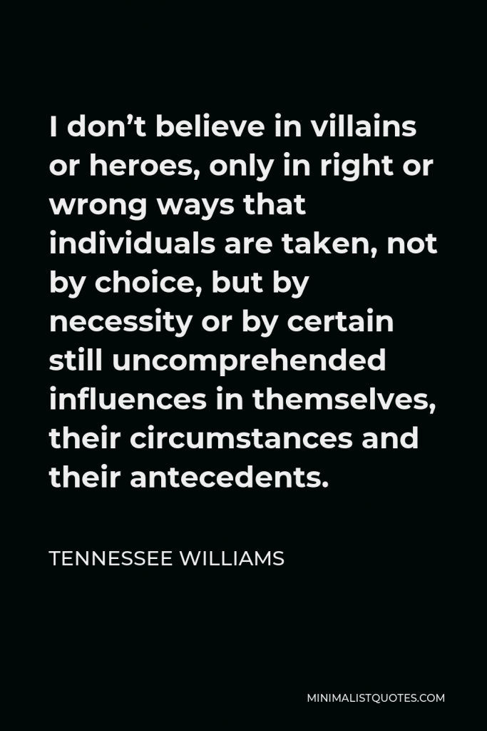 Tennessee Williams Quote - I don’t believe in villains or heroes, only in right or wrong ways that individuals are taken, not by choice, but by necessity or by certain still uncomprehended influences in themselves, their circumstances and their antecedents.