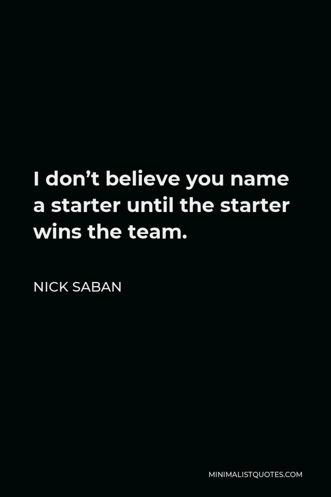Nick Saban Quote - I don’t believe you name a starter until the starter wins the team.