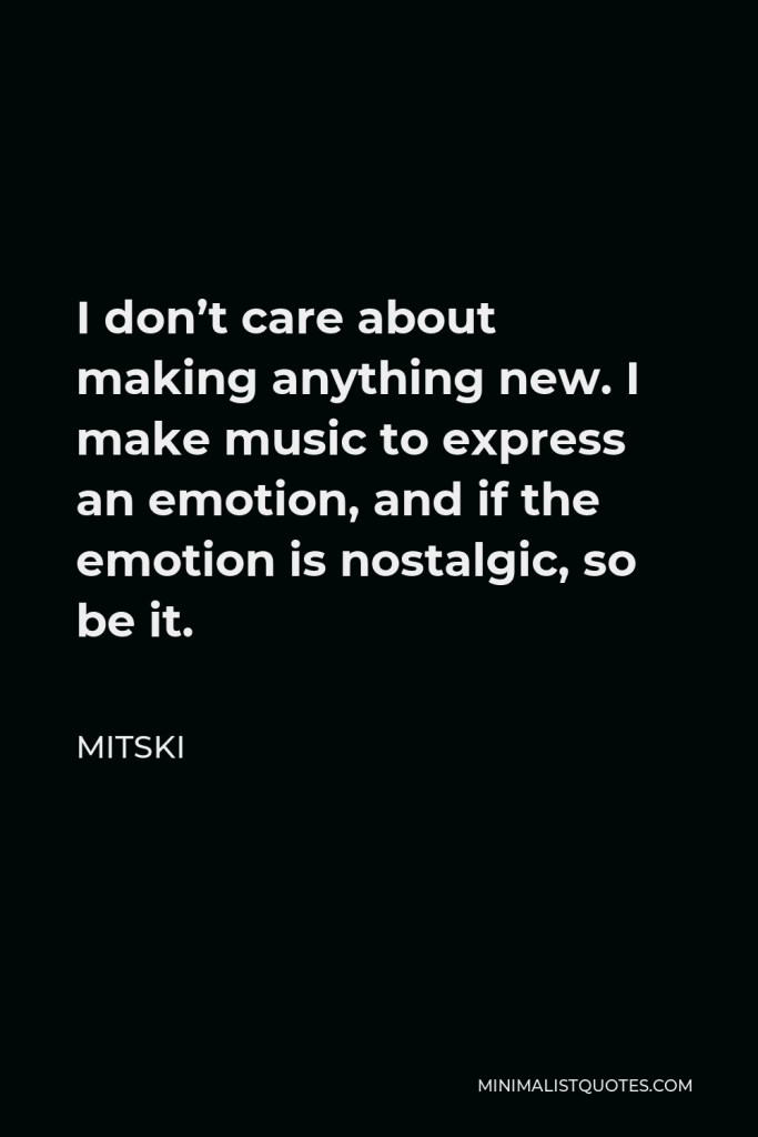 Mitski Quote - I don’t care about making anything new. I make music to express an emotion, and if the emotion is nostalgic, so be it.
