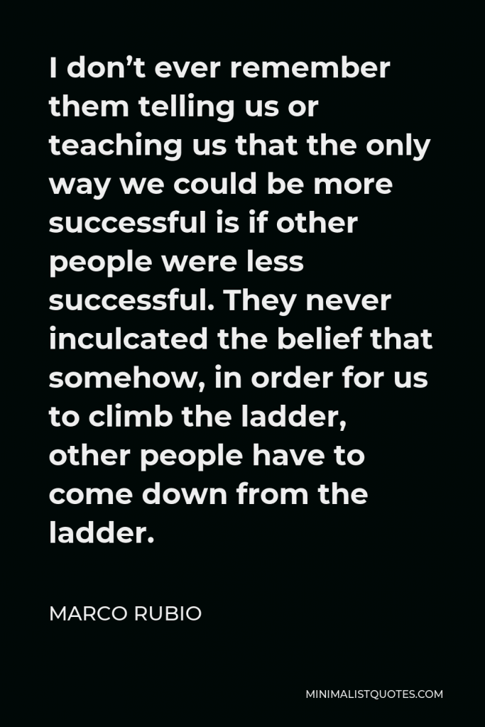Marco Rubio Quote - I don’t ever remember them telling us or teaching us that the only way we could be more successful is if other people were less successful. They never inculcated the belief that somehow, in order for us to climb the ladder, other people have to come down from the ladder.