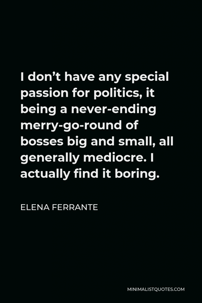Elena Ferrante Quote - I don’t have any special passion for politics, it being a never-ending merry-go-round of bosses big and small, all generally mediocre. I actually find it boring.