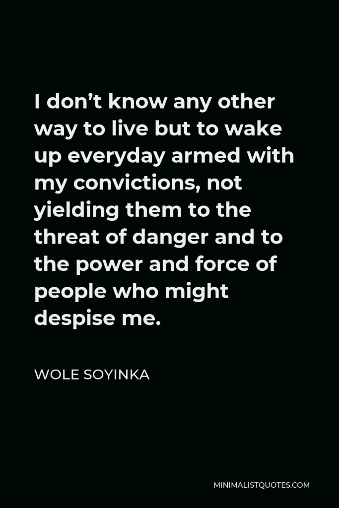 Wole Soyinka Quote - I don’t know any other way to live but to wake up everyday armed with my convictions, not yielding them to the threat of danger and to the power and force of people who might despise me.