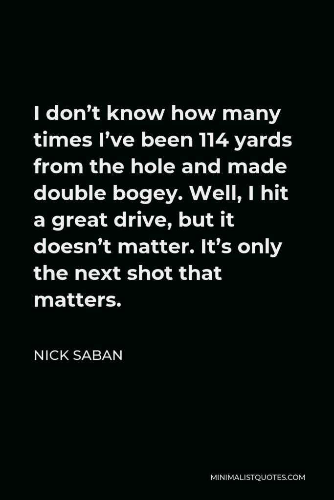 Nick Saban Quote - I don’t know how many times I’ve been 114 yards from the hole and made double bogey. Well, I hit a great drive, but it doesn’t matter. It’s only the next shot that matters.