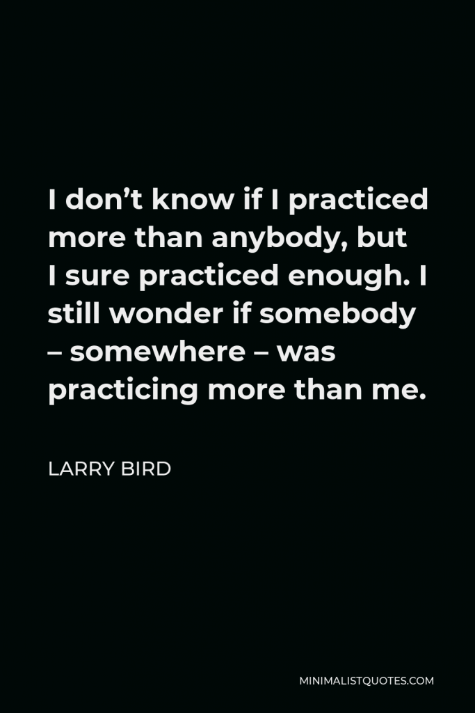 Larry Bird Quote - I don’t know if I practiced more than anybody, but I sure practiced enough. I still wonder if somebody – somewhere – was practicing more than me.