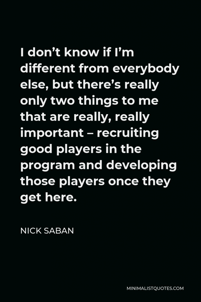Nick Saban Quote - I don’t know if I’m different from everybody else, but there’s really only two things to me that are really, really important – recruiting good players in the program and developing those players once they get here.