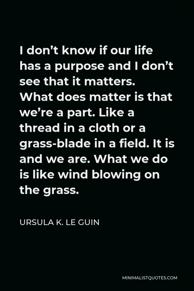 Ursula K. Le Guin Quote - I don’t know if our life has a purpose and I don’t see that it matters. What does matter is that we’re a part. Like a thread in a cloth or a grass-blade in a field. It is and we are. What we do is like wind blowing on the grass.