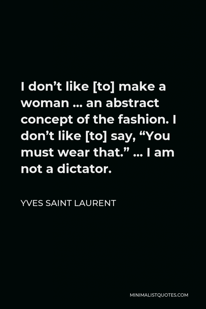 Yves Saint Laurent Quote - I don’t like [to] make a woman … an abstract concept of the fashion. I don’t like [to] say, “You must wear that.” … I am not a dictator.