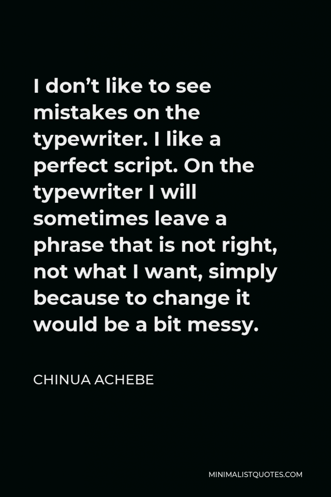 Chinua Achebe Quote - I don’t like to see mistakes on the typewriter. I like a perfect script. On the typewriter I will sometimes leave a phrase that is not right, not what I want, simply because to change it would be a bit messy.