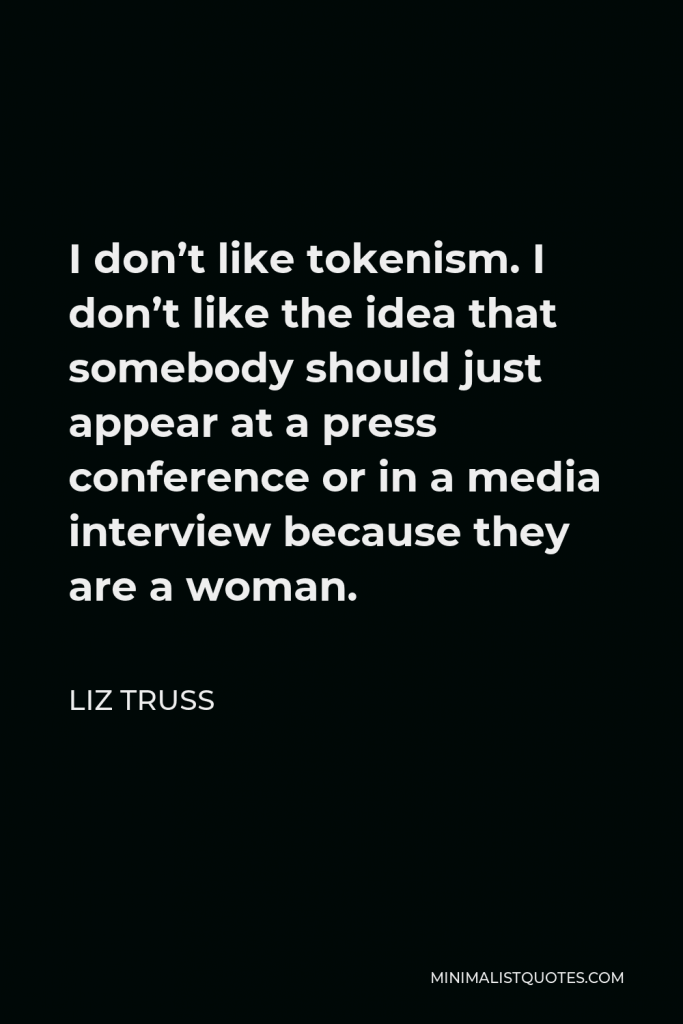 Liz Truss Quote - I don’t like tokenism. I don’t like the idea that somebody should just appear at a press conference or in a media interview because they are a woman.