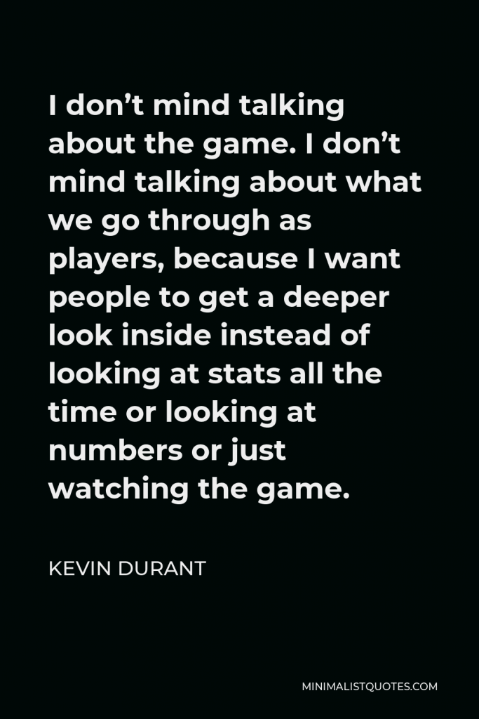 Kevin Durant Quote - I don’t mind talking about the game. I don’t mind talking about what we go through as players, because I want people to get a deeper look inside instead of looking at stats all the time or looking at numbers or just watching the game.