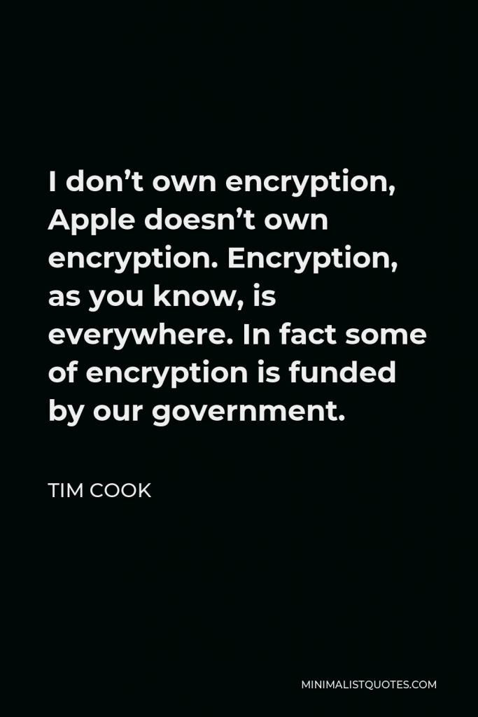 Tim Cook Quote - I don’t own encryption, Apple doesn’t own encryption. Encryption, as you know, is everywhere. In fact some of encryption is funded by our government.