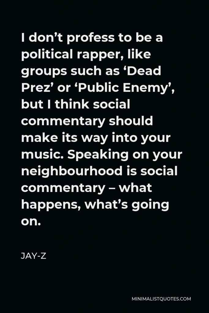Jay-Z Quote - I don’t profess to be a political rapper, like groups such as ‘Dead Prez’ or ‘Public Enemy’, but I think social commentary should make its way into your music. Speaking on your neighbourhood is social commentary – what happens, what’s going on.