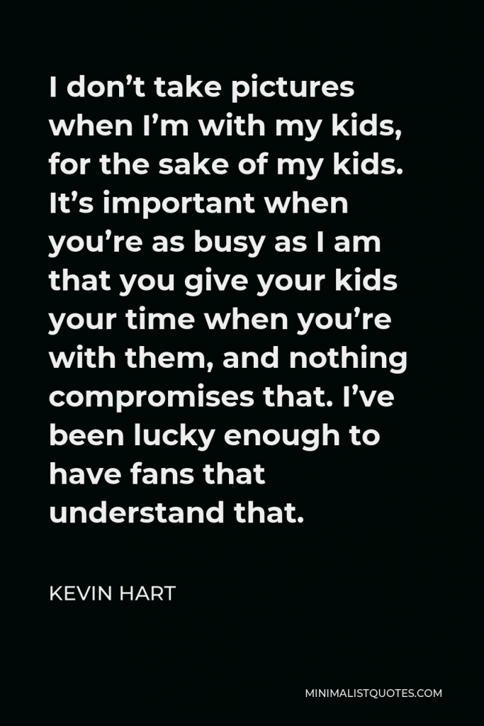 Kevin Hart Quote - I don’t take pictures when I’m with my kids, for the sake of my kids. It’s important when you’re as busy as I am that you give your kids your time when you’re with them, and nothing compromises that. I’ve been lucky enough to have fans that understand that.