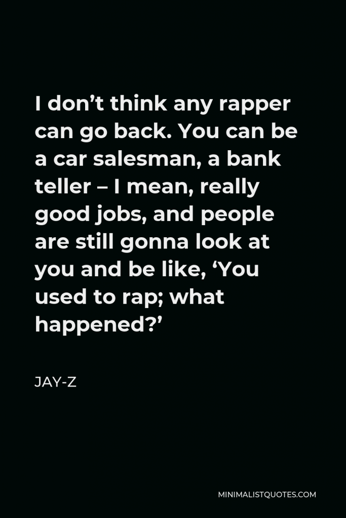 Jay-Z Quote - I don’t think any rapper can go back. You can be a car salesman, a bank teller – I mean, really good jobs, and people are still gonna look at you and be like, ‘You used to rap; what happened?’