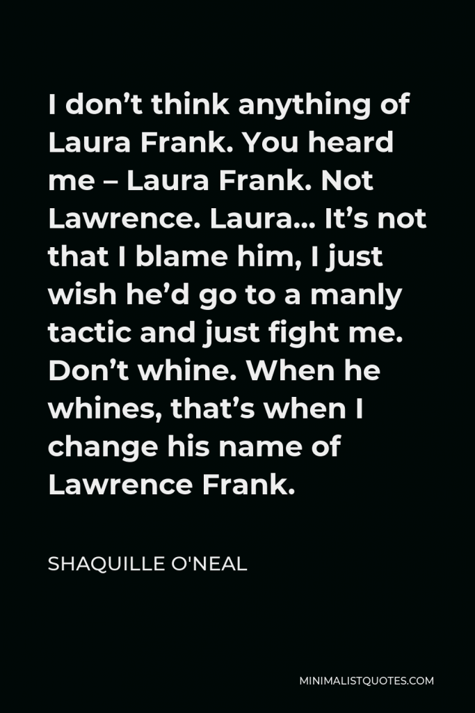 Shaquille O'Neal Quote - I don’t think anything of Laura Frank. You heard me – Laura Frank. Not Lawrence. Laura… It’s not that I blame him, I just wish he’d go to a manly tactic and just fight me. Don’t whine. When he whines, that’s when I change his name of Lawrence Frank.