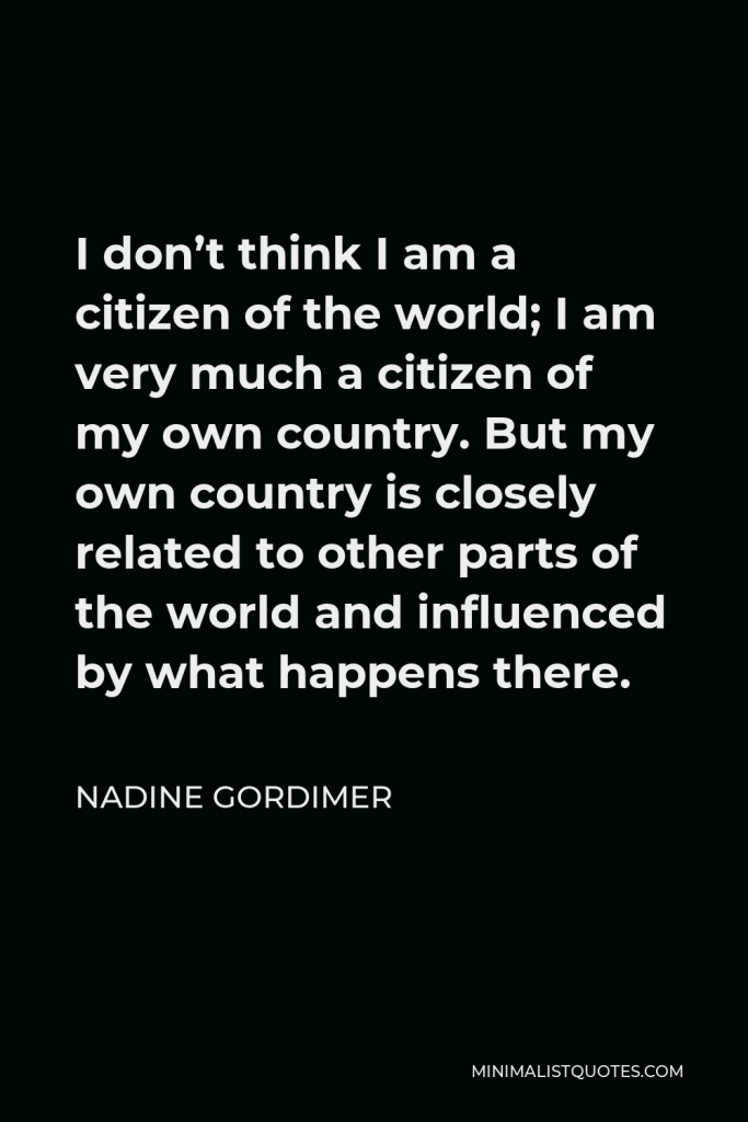 Nadine Gordimer Quote - I don’t think I am a citizen of the world; I am very much a citizen of my own country. But my own country is closely related to other parts of the world and influenced by what happens there.