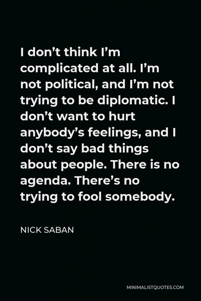 Nick Saban Quote - I don’t think I’m complicated at all. I’m not political, and I’m not trying to be diplomatic. I don’t want to hurt anybody’s feelings, and I don’t say bad things about people. There is no agenda. There’s no trying to fool somebody.