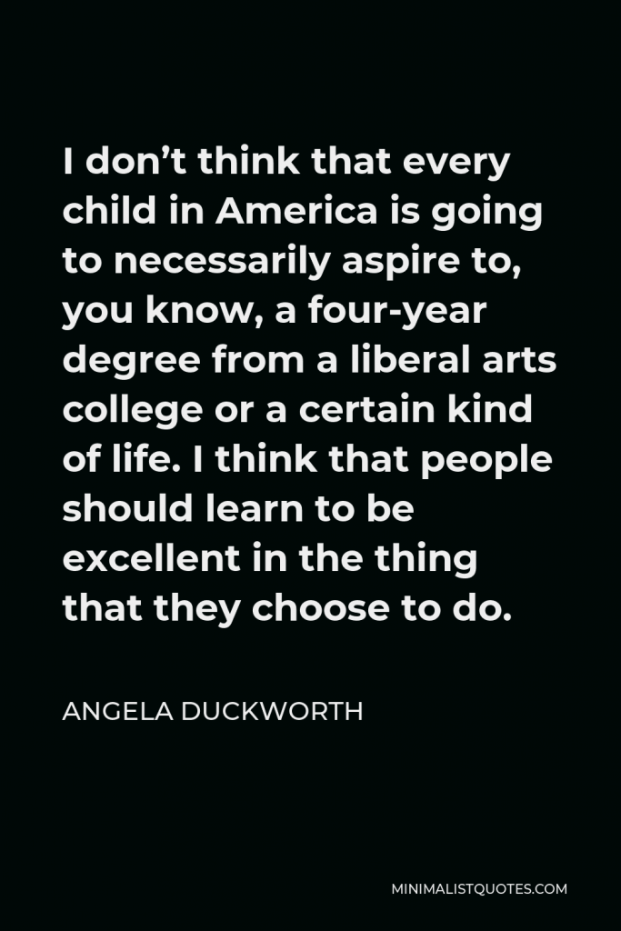 Angela Duckworth Quote - I don’t think that every child in America is going to necessarily aspire to, you know, a four-year degree from a liberal arts college or a certain kind of life. I think that people should learn to be excellent in the thing that they choose to do.