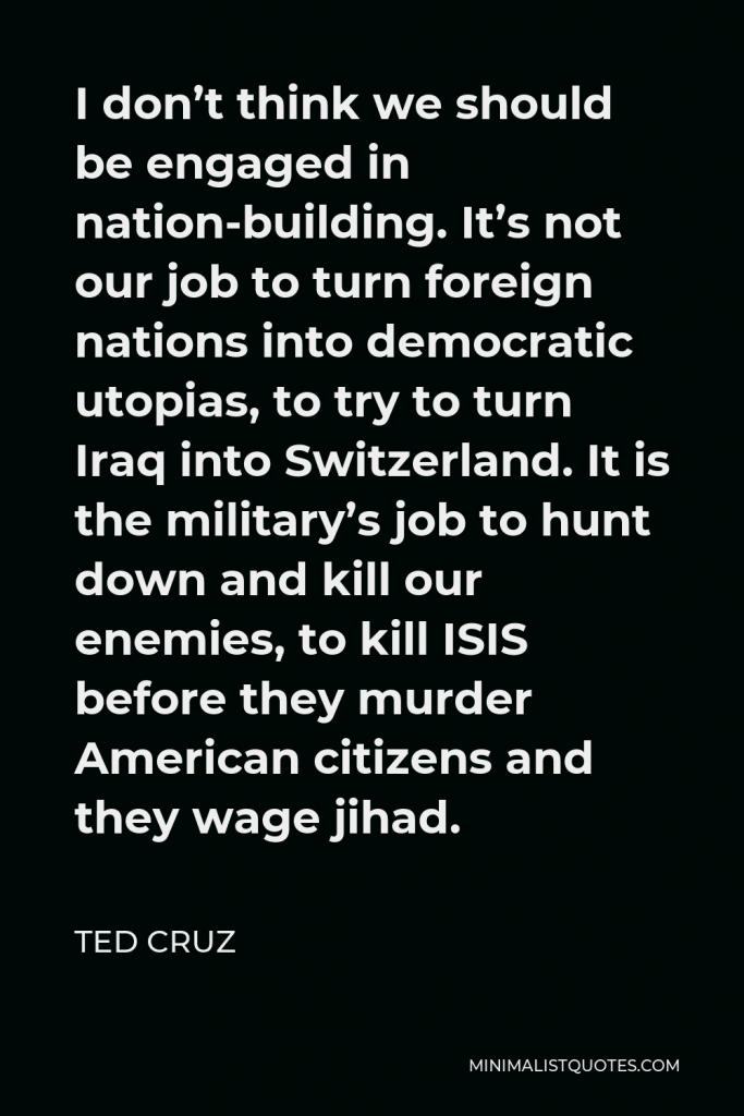 Ted Cruz Quote - I don’t think we should be engaged in nation-building. It’s not our job to turn foreign nations into democratic utopias, to try to turn Iraq into Switzerland. It is the military’s job to hunt down and kill our enemies, to kill ISIS before they murder American citizens and they wage jihad.