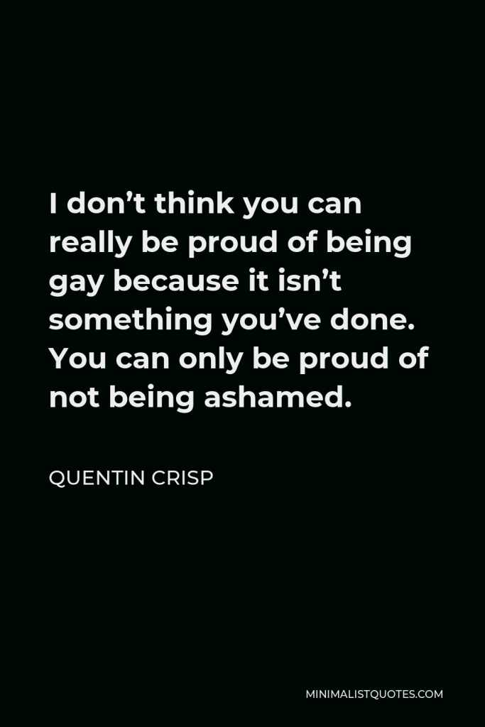 Quentin Crisp Quote - I don’t think you can really be proud of being gay because it isn’t something you’ve done. You can only be proud of not being ashamed.