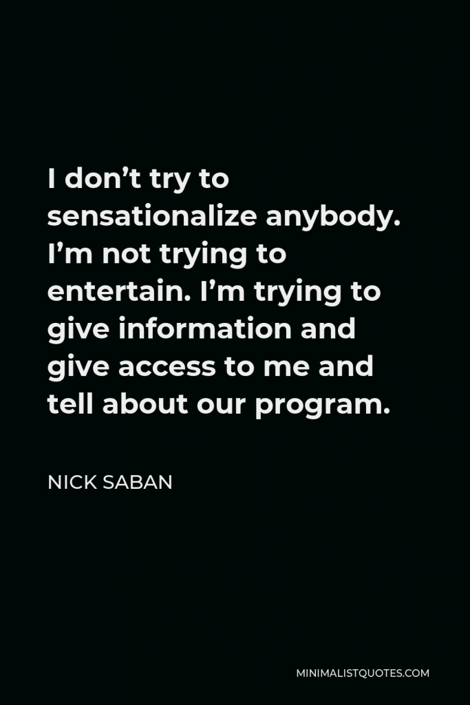 Nick Saban Quote - I don’t try to sensationalize anybody. I’m not trying to entertain. I’m trying to give information and give access to me and tell about our program.