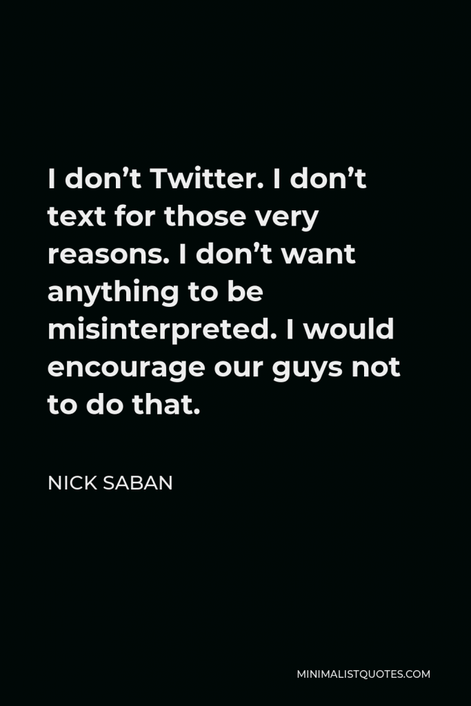Nick Saban Quote - I don’t Twitter. I don’t text for those very reasons. I don’t want anything to be misinterpreted. I would encourage our guys not to do that.