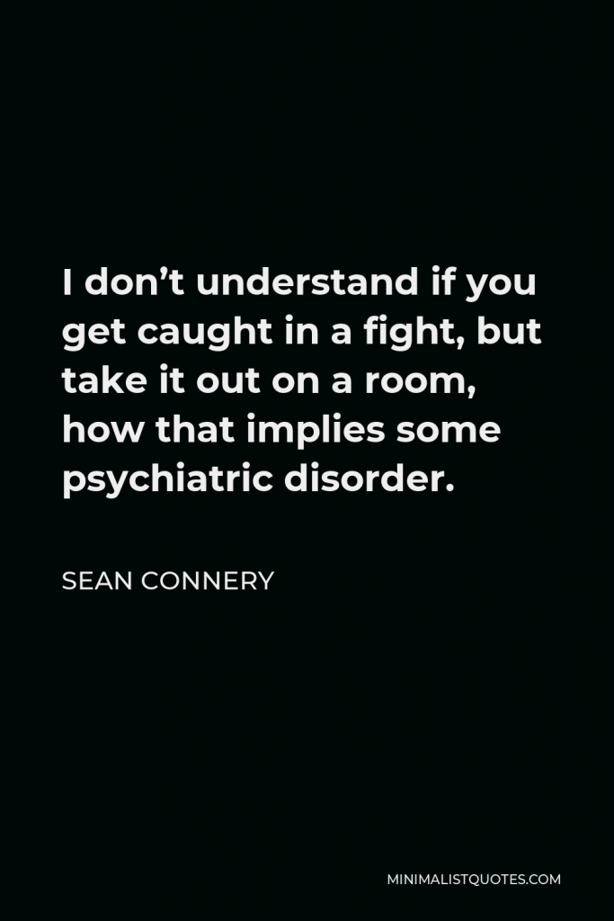 Sean Connery Quote - I don’t understand if you get caught in a fight, but take it out on a room, how that implies some psychiatric disorder.