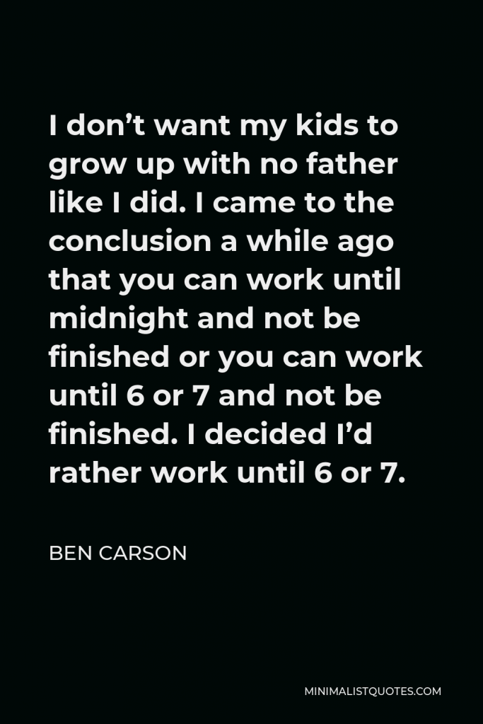 Ben Carson Quote - I don’t want my kids to grow up with no father like I did. I came to the conclusion a while ago that you can work until midnight and not be finished or you can work until 6 or 7 and not be finished. I decided I’d rather work until 6 or 7.