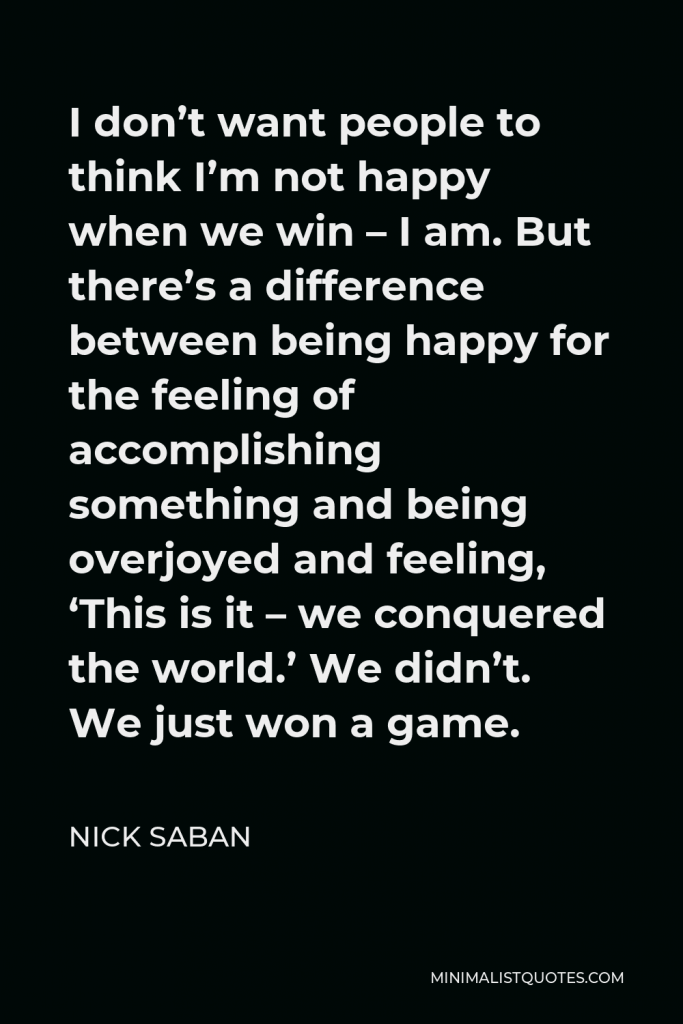 Nick Saban Quote - I don’t want people to think I’m not happy when we win – I am. But there’s a difference between being happy for the feeling of accomplishing something and being overjoyed and feeling, ‘This is it – we conquered the world.’ We didn’t. We just won a game.