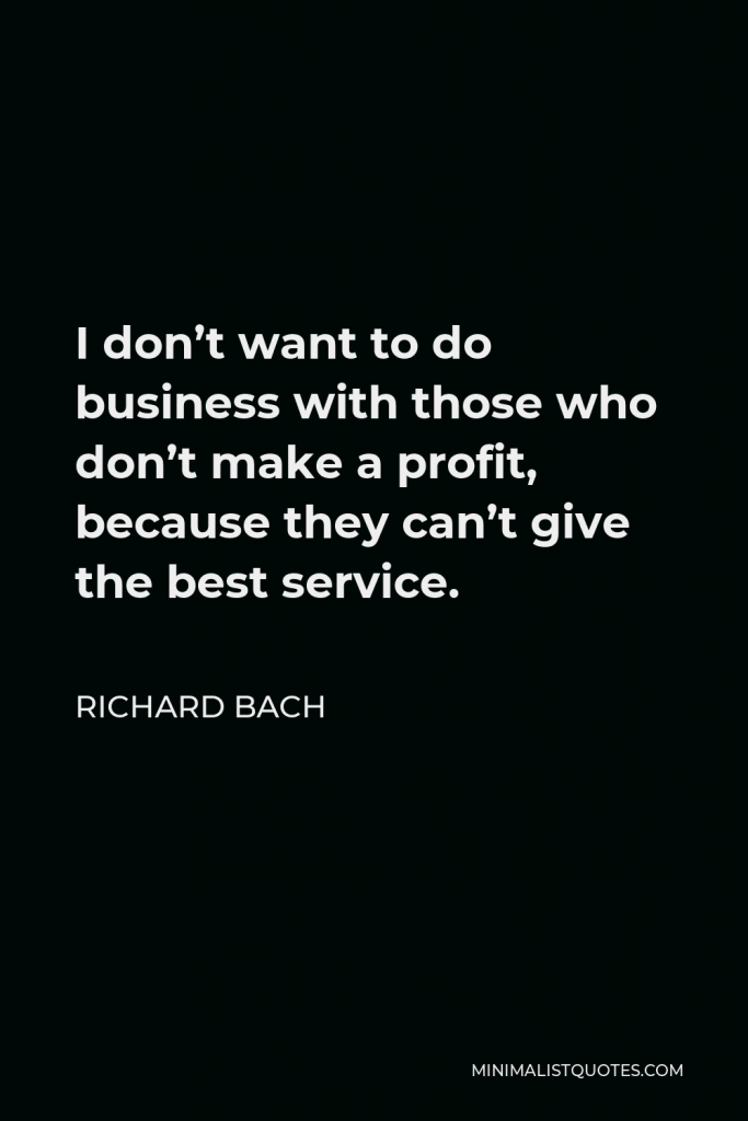 Richard Bach Quote - I don’t want to do business with those who don’t make a profit, because they can’t give the best service.