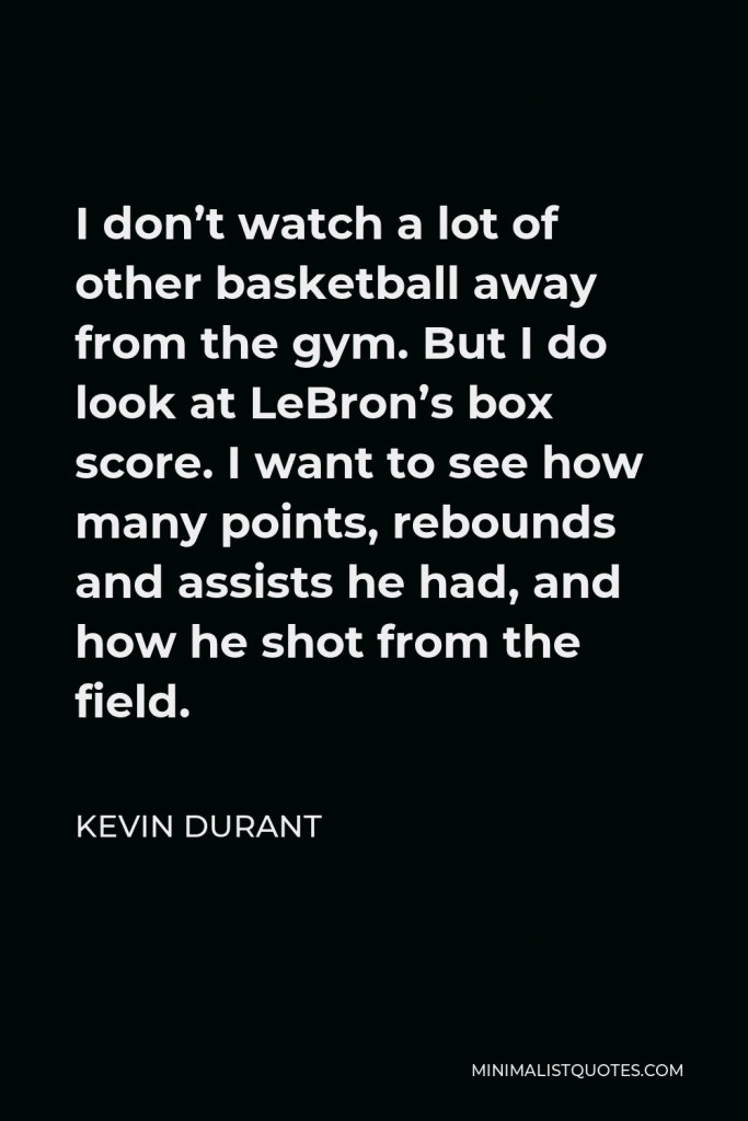 Kevin Durant Quote - I don’t watch a lot of other basketball away from the gym. But I do look at LeBron’s box score. I want to see how many points, rebounds and assists he had, and how he shot from the field.