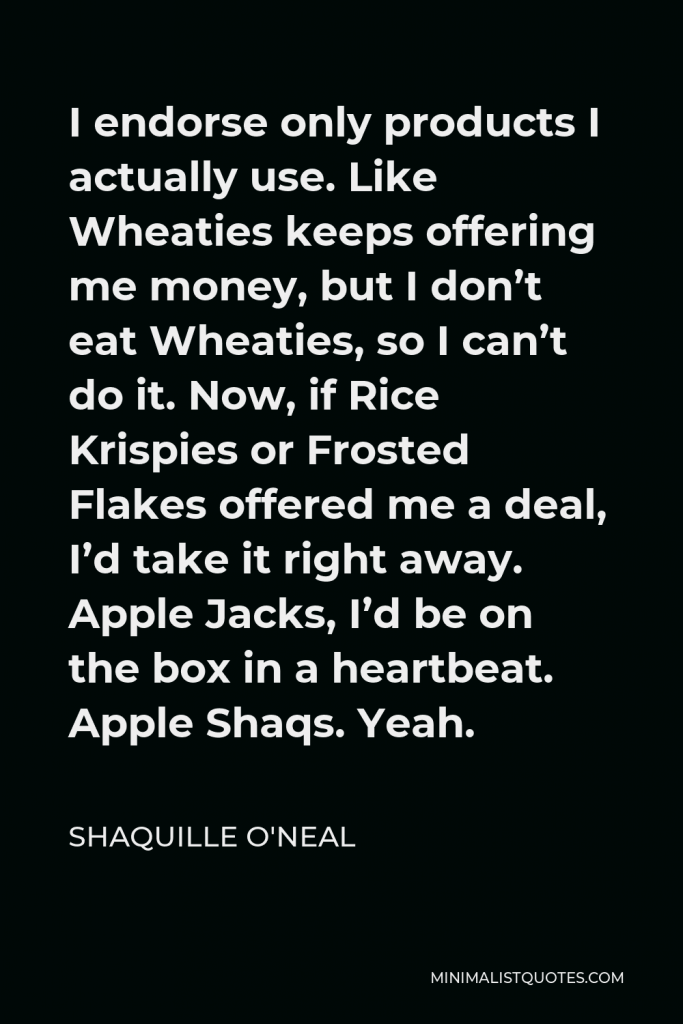 Shaquille O'Neal Quote - I endorse only products I actually use. Like Wheaties keeps offering me money, but I don’t eat Wheaties, so I can’t do it. Now, if Rice Krispies or Frosted Flakes offered me a deal, I’d take it right away. Apple Jacks, I’d be on the box in a heartbeat. Apple Shaqs. Yeah.