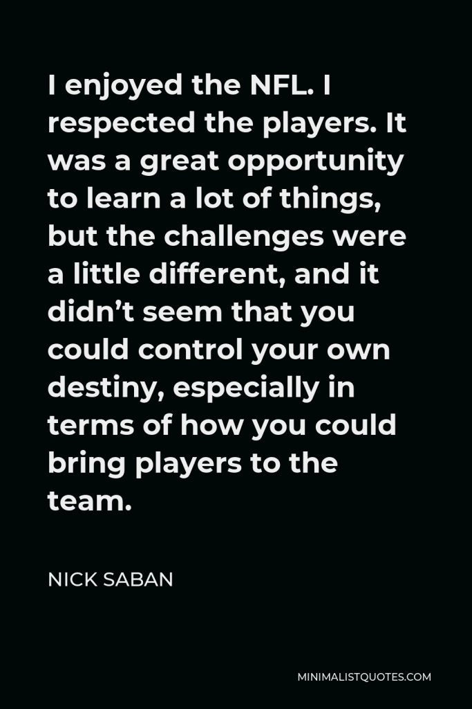 Nick Saban Quote - I enjoyed the NFL. I respected the players. It was a great opportunity to learn a lot of things, but the challenges were a little different, and it didn’t seem that you could control your own destiny, especially in terms of how you could bring players to the team.