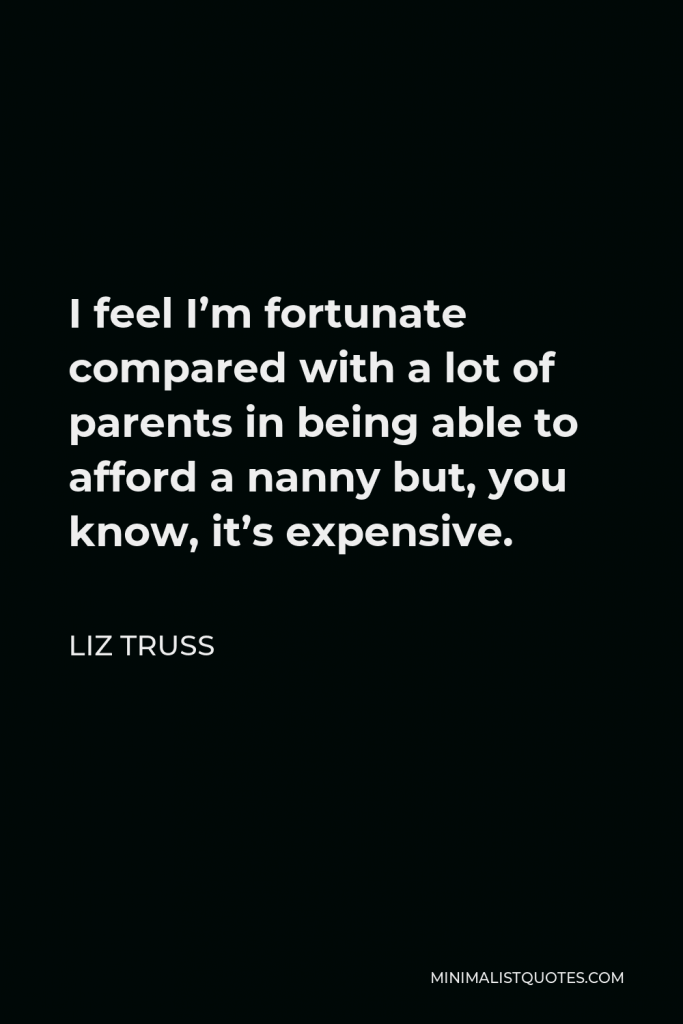 Liz Truss Quote - I feel I’m fortunate compared with a lot of parents in being able to afford a nanny but, you know, it’s expensive.