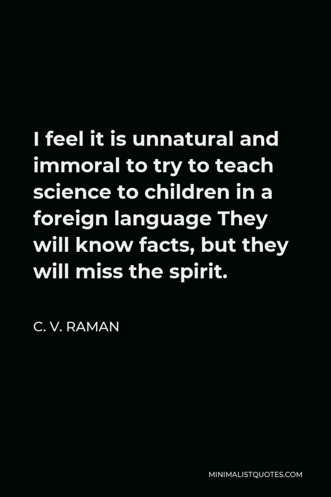 C. V. Raman Quote - I feel it is unnatural and immoral to try to teach science to children in a foreign language They will know facts, but they will miss the spirit.